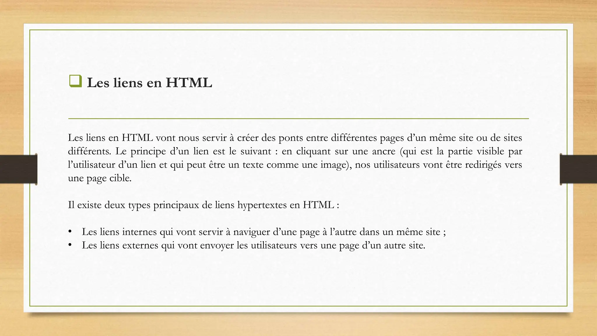  Les liens en HTML
Les liens en HTML vont nous servir à créer des ponts entre différentes pages d’un même site ou de sites
différents. Le principe d’un lien est le suivant : en cliquant sur une ancre (qui est la partie visible par
l’utilisateur d’un lien et qui peut être un texte comme une image), nos utilisateurs vont être redirigés vers
une page cible.
Il existe deux types principaux de liens hypertextes en HTML :
• Les liens internes qui vont servir à naviguer d’une page à l’autre dans un même site ;
• Les liens externes qui vont envoyer les utilisateurs vers une page d’un autre site.
 