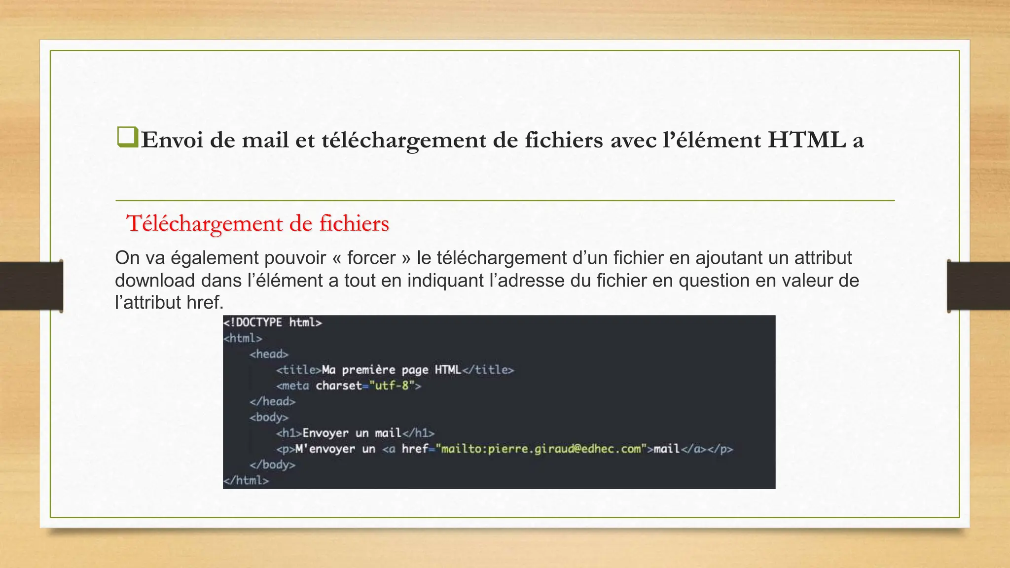 Envoi de mail et téléchargement de fichiers avec l’élément HTML a
On va également pouvoir « forcer » le téléchargement d’un fichier en ajoutant un attribut
download dans l’élément a tout en indiquant l’adresse du fichier en question en valeur de
l’attribut href.
Téléchargement de fichiers
 