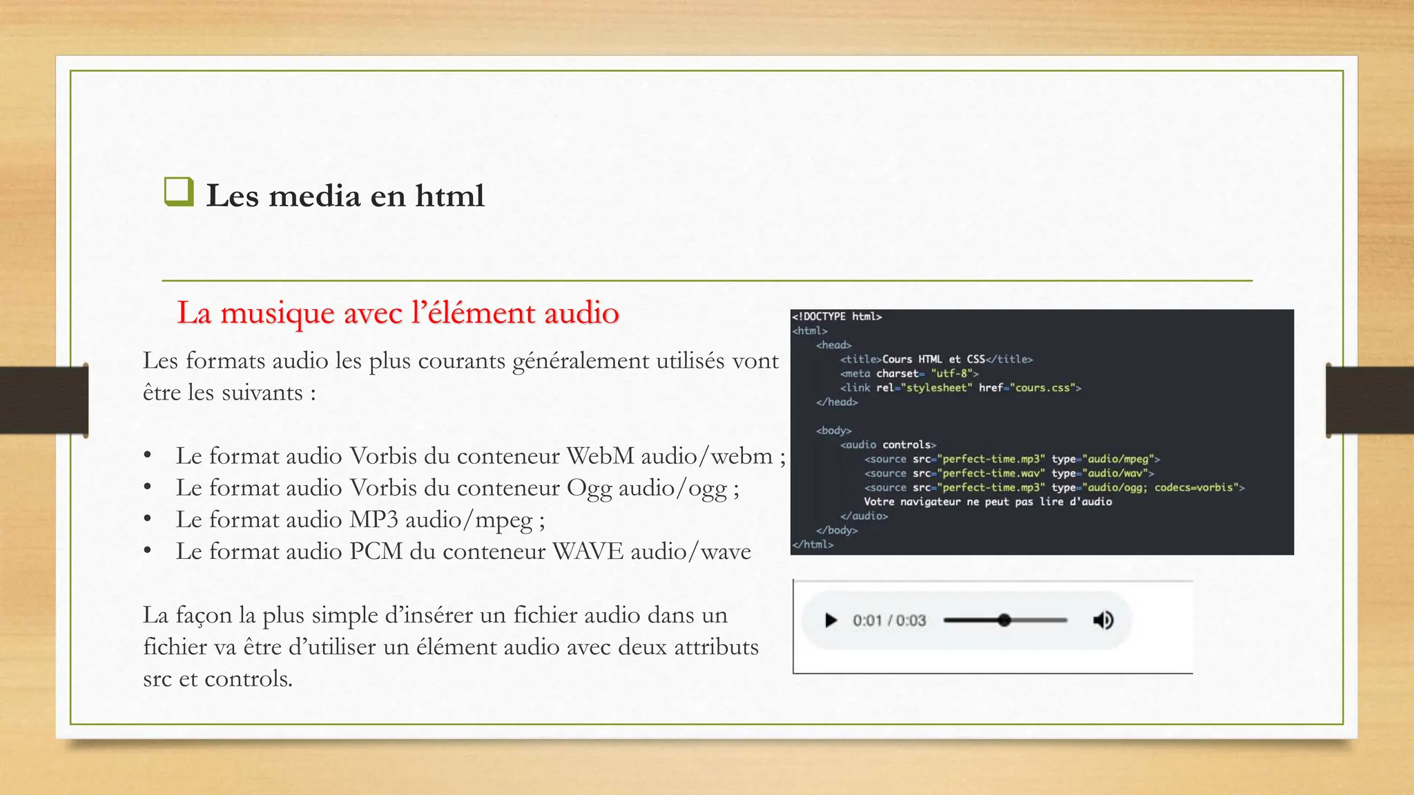  Les media en html
Les formats audio les plus courants généralement utilisés vont
être les suivants :
• Le format audio Vorbis du conteneur WebM audio/webm ;
• Le format audio Vorbis du conteneur Ogg audio/ogg ;
• Le format audio MP3 audio/mpeg ;
• Le format audio PCM du conteneur WAVE audio/wave
La façon la plus simple d’insérer un fichier audio dans un
fichier va être d’utiliser un élément audio avec deux attributs
src et controls.
La musique avec l’élément audio
 