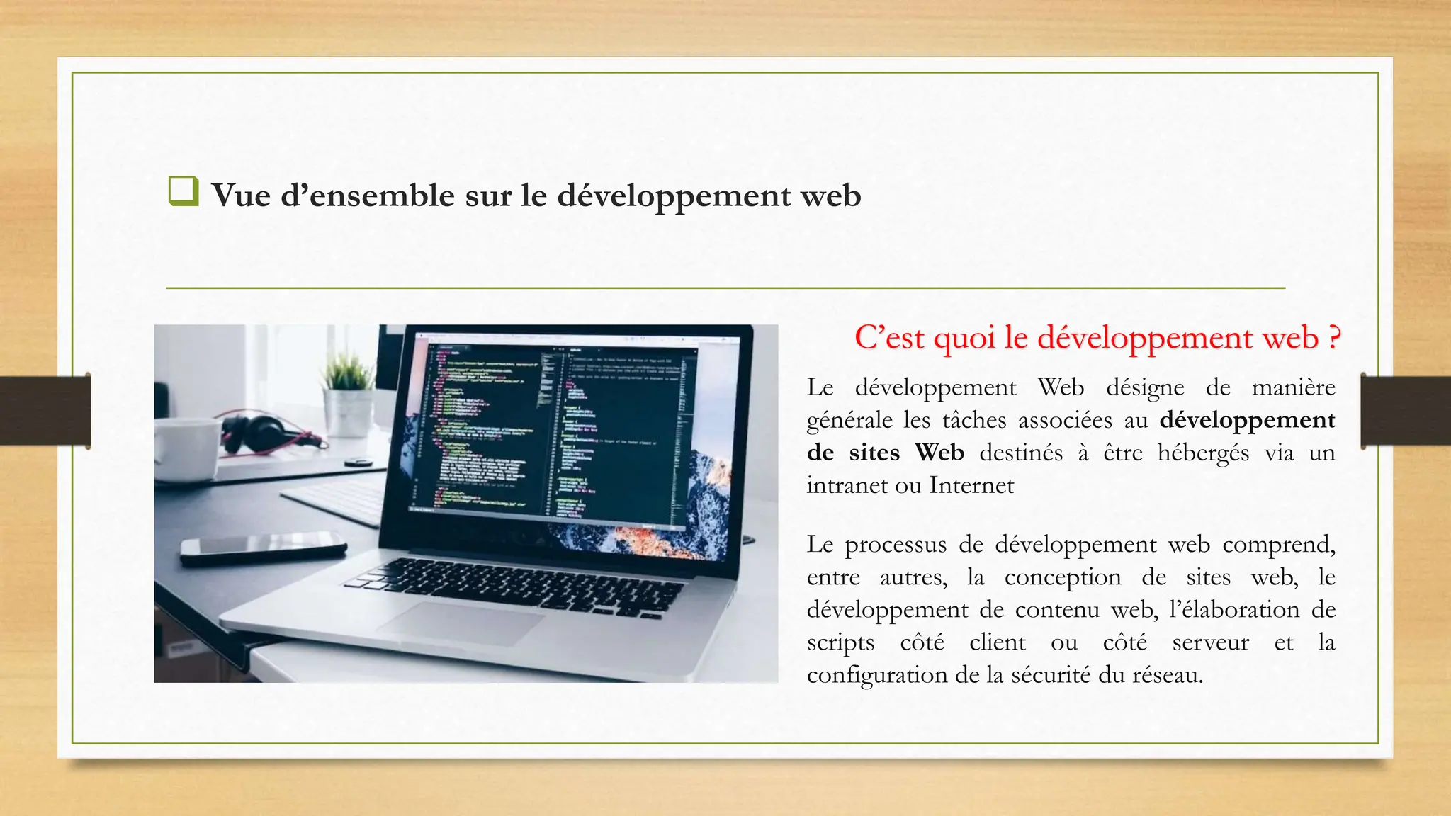  Vue d’ensemble sur le développement web
C’est quoi le développement web ?
Le développement Web désigne de manière
générale les tâches associées au développement
de sites Web destinés à être hébergés via un
intranet ou Internet
Le processus de développement web comprend,
entre autres, la conception de sites web, le
développement de contenu web, l’élaboration de
scripts côté client ou côté serveur et la
configuration de la sécurité du réseau.
 