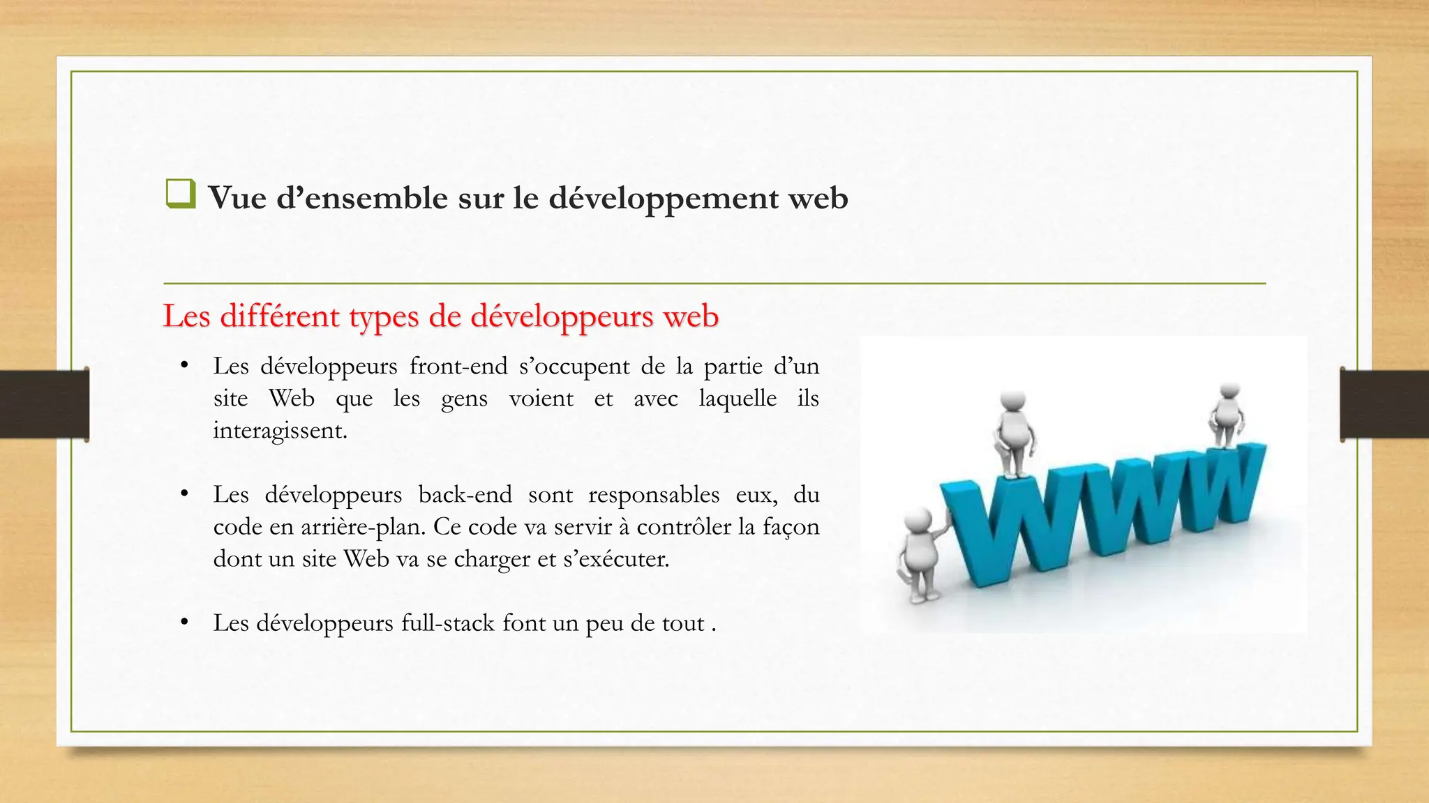  Vue d’ensemble sur le développement web
• Les développeurs front-end s’occupent de la partie d’un
site Web que les gens voient et avec laquelle ils
interagissent.
• Les développeurs back-end sont responsables eux, du
code en arrière-plan. Ce code va servir à contrôler la façon
dont un site Web va se charger et s’exécuter.
• Les développeurs full-stack font un peu de tout .
Les différent types de développeurs web
 