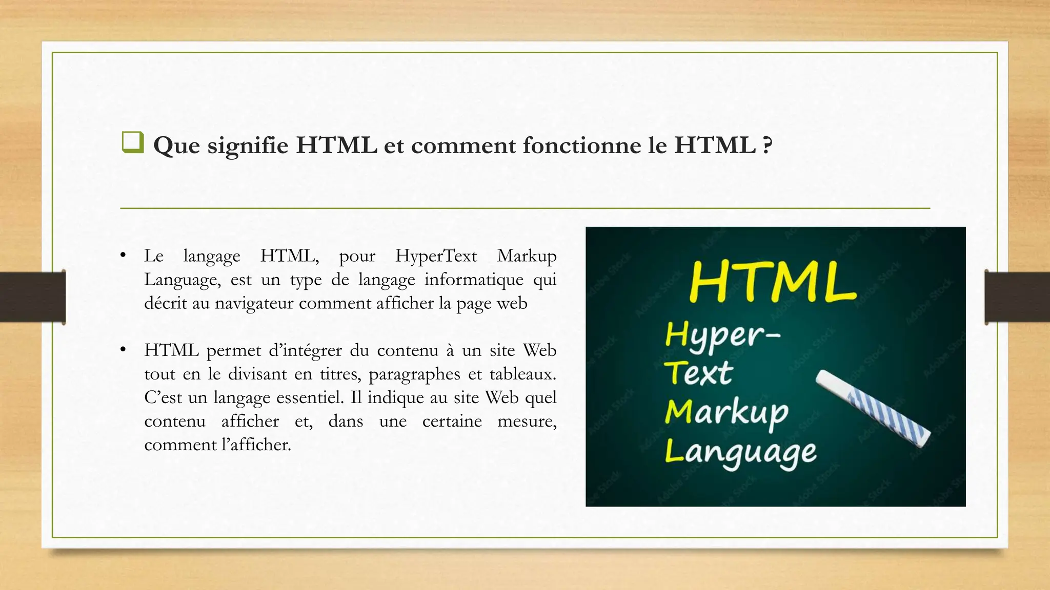  Que signifie HTML et comment fonctionne le HTML ?
• Le langage HTML, pour HyperText Markup
Language, est un type de langage informatique qui
décrit au navigateur comment afficher la page web
• HTML permet d’intégrer du contenu à un site Web
tout en le divisant en titres, paragraphes et tableaux.
C’est un langage essentiel. Il indique au site Web quel
contenu afficher et, dans une certaine mesure,
comment l’afficher.
 