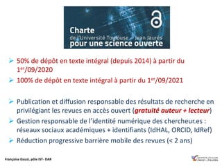 Françoise Gouzi, pôle IST- DAR
 50% de dépôt en texte intégral (depuis 2014) à partir du
1er/09/2020
 100% de dépôt en texte intégral à partir du 1er/09/2021
 Publication et diffusion responsable des résultats de recherche en
privilégiant les revues en accès ouvert (gratuité auteur + lecteur)
 Gestion responsable de l’identité numérique des chercheur.es :
réseaux sociaux académiques + identifiants (IdHAL, ORCID, IdRef)
 Réduction progressive barrière mobile des revues (< 2 ans)
 