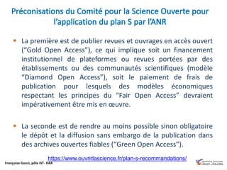 Françoise Gouzi, pôle IST- DAR
 La première est de publier revues et ouvrages en accès ouvert
(“Gold Open Access”), ce qui implique soit un financement
institutionnel de plateformes ou revues portées par des
établissements ou des communautés scientifiques (modèle
“Diamond Open Access”), soit le paiement de frais de
publication pour lesquels des modèles économiques
respectant les principes du “Fair Open Access” devraient
impérativement être mis en œuvre.
 La seconde est de rendre au moins possible sinon obligatoire
le dépôt et la diffusion sans embargo de la publication dans
des archives ouvertes fiables (“Green Open Access”).
https://www.ouvrirlascience.fr/plan-s-recommandations/
 