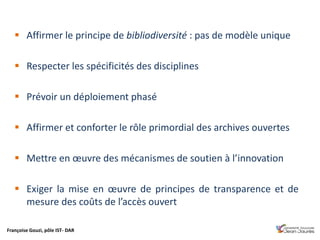 Françoise Gouzi, pôle IST- DAR
 Affirmer le principe de bibliodiversité : pas de modèle unique
 Respecter les spécificités des disciplines
 Prévoir un déploiement phasé
 Affirmer et conforter le rôle primordial des archives ouvertes
 Mettre en œuvre des mécanismes de soutien à l’innovation
 Exiger la mise en œuvre de principes de transparence et de
mesure des coûts de l’accès ouvert
 