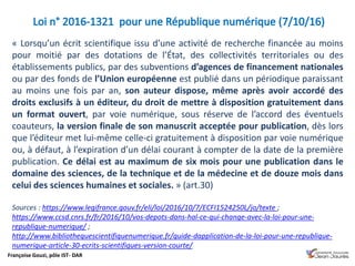 Françoise Gouzi, pôle IST- DAR
« Lorsqu’un écrit scientifique issu d’une activité de recherche financée au moins
pour moitié par des dotations de l’État, des collectivités territoriales ou des
établissements publics, par des subventions d’agences de financement nationales
ou par des fonds de l’Union européenne est publié dans un périodique paraissant
au moins une fois par an, son auteur dispose, même après avoir accordé des
droits exclusifs à un éditeur, du droit de mettre à disposition gratuitement dans
un format ouvert, par voie numérique, sous réserve de l’accord des éventuels
coauteurs, la version finale de son manuscrit acceptée pour publication, dès lors
que l’éditeur met lui-même celle-ci gratuitement à disposition par voie numérique
ou, à défaut, à l’expiration d’un délai courant à compter de la date de la première
publication. Ce délai est au maximum de six mois pour une publication dans le
domaine des sciences, de la technique et de la médecine et de douze mois dans
celui des sciences humaines et sociales. » (art.30)
Sources : https://www.legifrance.gouv.fr/eli/loi/2016/10/7/ECFI1524250L/jo/texte ;
https://www.ccsd.cnrs.fr/fr/2016/10/vos-depots-dans-hal-ce-qui-change-avec-la-loi-pour-une-
republique-numerique/ ;
http://www.bibliothequescientifiquenumerique.fr/guide-dapplication-de-la-loi-pour-une-republique-
numerique-article-30-ecrits-scientifiques-version-courte/
 