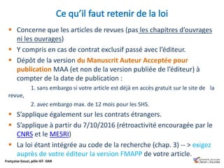 Françoise Gouzi, pôle IST- DAR
 Concerne que les articles de revues (pas les chapitres d’ouvrages
ni les ouvrages)
 Y compris en cas de contrat exclusif passé avec l’éditeur.
 Dépôt de la version du Manuscrit Auteur Acceptée pour
publication MAA (et non de la version publiée de l’éditeur) à
compter de la date de publication :
1. sans embargo si votre article est déjà en accès gratuit sur le site de la
revue,
2. avec embargo max. de 12 mois pour les SHS.
 S’applique également sur les contrats étrangers.
 S’applique à partir du 7/10/2016 (rétroactivité encouragée par le
CNRS et le MESRI)
 La loi étant intégrée au code de la recherche (chap. 3) -- > exigez
auprès de votre éditeur la version FMAPP de votre article.
 