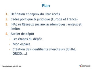 Françoise Gouzi, pôle IST- DAR
1. Définition et enjeux du libre accès
2. Cadre politique & juridique (Europe et France)
3. HAL vs Réseaux sociaux académiques : enjeux et
limites
4. Atelier de dépôt
- Les étapes du dépôt
- Mon espace
- Création des identifiants chercheurs (IdHAL,
ORCID, …)
 