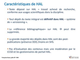 Françoise Gouzi, pôle IST- DAR
 Texte déposé sur HAL = travail achevé de recherche,
conforme aux usages scientifiques dans la discipline.
 Tout dépôt du texte intégral est définitif dans HAL – système
de « versionning ».
 La «référence bibliographique» sur HAL  peut être
supprimée.
 La grande majorité des dépôts dans HAL sont des post-
publications (présence DOI) /moins en SHS.
 Pas d’évaluation des contenus mais une modération par le
CCSD et les gestionnaires de portail HAL.
 