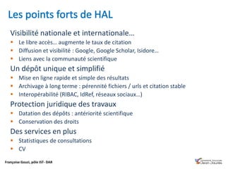 Françoise Gouzi, pôle IST- DAR
Visibilité nationale et internationale…
 Le libre accès… augmente le taux de citation
 Diffusion et visibilité : Google, Google Scholar, Isidore…
 Liens avec la communauté scientifique
Un dépôt unique et simplifié
 Mise en ligne rapide et simple des résultats
 Archivage à long terme : pérennité fichiers / urls et citation stable
 Interopérabilité (RIBAC, IdRef, réseaux sociaux…)
Protection juridique des travaux
 Datation des dépôts : antériorité scientifique
 Conservation des droits
Des services en plus
 Statistiques de consultations
 CV
 
