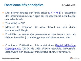 Françoise Gouzi, pôle IST- DAR
 Site Internet financé sur fonds privés (17, 7 M $) : l’ensemble
des informations mises en ligne par les usagers est, de fait, cédé
à Academia.edu.
 Très utilisé en SHS.
 Mesurer la réception de votre travail au sein d’une
communauté élargie.
 Possibilité de suivre des personnes et des travaux sur des
thèmes identifiés (paramétrage avec domaines et mots clés).
 Conditions d’utilisation : lois américaines (Digital Millenium
Copyright Act (DMCA) de 1998. licence mondiale, irrévocable,
perpétuelle, non exclusive, transférable et sans « royalties ».
 