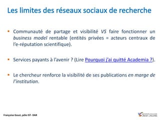 Françoise Gouzi, pôle IST- DAR
 Communauté de partage et visibilité VS faire fonctionner un
business model rentable (entités privées = acteurs centraux de
l’e-réputation scientifique).
 Services payants à l’avenir ? (Lire Pourquoi j’ai quitté Academia ?).
 Le chercheur renforce la visibilité de ses publications en marge de
l’institution.
 