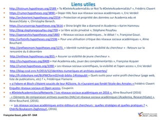 Françoise Gouzi, pôle IST- DAR
 http://histnum.hypotheses.org/2589 « To #DeleteAcademiaEdu or Not To #DeleteAcademiaEdu? », Frédéric Clavert
 https://rumor.hypotheses.org/3890 « Doper HAL face aux réseaux sociaux académiques », Eric Verdeil
 http://archeorient.hypotheses.org/2554 « Protection et propriété des données sur Academia.edu et
ResearchGate », Christophe Benech.
 https://surunsonrap.hypotheses.org/3616 « Shine bright like a diamond in Academia » Karim Hammou
 http://blog.stephanepouyllau.org/709 « Le libre accès privatisé », Stéphane Pouyllau.
 http://openarchiv.hypotheses.org/1883 « Réseaux sociaux académiques… le débat ! », Françoise Gouzi.
 http://urfistinfo.hypotheses.org/2596 « Pour une utilisation critique des réseaux sociaux académiques », Aline
Bouchard.
 http://prefixesmom.hypotheses.org/1271 « Identité numérique et visibilité du chercheur » : Retours sur la
rencontre du 6 décembre
 http://enthese.hypotheses.org/855 « Assurer sa visibilité de jeune chercheur ».
 http://lcv.hypotheses.org/8409 « Hal-Academia.edu, jouer des complémentarités », Françoise Acquier
 http://rumor.hypotheses.org/3390 « Les réseaux sociaux scientifiques, la visibilité et l’open access », Eric Verdeil
 http://blog.ccsd.cnrs.fr/2013/12/identites-numeriques-et-archives-ouvertes/
 http://fr.slideshare.net/BUPMCformD/midi-biblio-14listepubli « Quels outils pour votre profil chercheur (page web,
liste de publications, etc) ? », Frédérique Flamerie
 « si Febvre et Bloch s’étaient souciés de leur RGScore, ils n’auraient pas fondé l’école des Annales » Frédéric Clavert
 Enquête réseaux sociaux et Open access, Couperin
 « #DeleteAcademicSocialNetworks ? Les réseaux sociaux académiques en 2016 », Aline Bouchard (2016)
 - « Eléments de comparaison archives ouvertes (HAL) et réseaux sociaux académiques (Academia, ResearchGate) »,
Aline Bouchard, (2016).
 - « Les réseaux sociaux académiques entre éditeurs et chercheurs : quelles stratégies et quelles pratiques ? »,
Chérifa Boukacem-Zeghmouri, (2016).
 