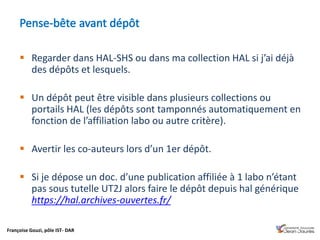Françoise Gouzi, pôle IST- DAR
 Regarder dans HAL-SHS ou dans ma collection HAL si j’ai déjà
des dépôts et lesquels.
 Un dépôt peut être visible dans plusieurs collections ou
portails HAL (les dépôts sont tamponnés automatiquement en
fonction de l’affiliation labo ou autre critère).
 Avertir les co-auteurs lors d’un 1er dépôt.
 Si je dépose un doc. d’une publication affiliée à 1 labo n’étant
pas sous tutelle UT2J alors faire le dépôt depuis hal générique
https://hal.archives-ouvertes.fr/
 