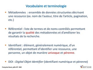 Françoise Gouzi, pôle IST- DAR
 Métadonnées : ensemble de données structurées décrivant
une ressource (ex. nom de l’auteur, titre de l’article, pagination,
etc.)
 Référentiel : liste de termes et de noms contrôlés permettant
de garantir la qualité des métadonnées et d’améliorer les
résultats de la recherche.
 Identifiant : élément, généralement numérique, d’un
référentiel, permettant d’identifier une ressource, une
personne, un objet de manière univoque et pérenne.
 DOI : Digital Objet Identifier (identifiant numérique et pérenne)
 