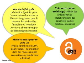 Françoise Gouzi, pôle IST- DAR
Voie dorée/fair gold :
publication (gratuite pour
l’auteur) dans des revues en
libre accès (gratuite pour le
lecteur). Pas de barrière
financière ou technique.
Accès via abonnement par
les bibliothèques possible.
Voie verte (auto-
archivage) : dépôt des
articles par les
chercheurs dans des
réservoirs dédiés
(archives ouvertes)
Modèle auteur-payeur/
gold OA
Frais de publication (APC
pour l’auteur) pour publier
dans des revues en open
access (accès gratuite pour
le lecteur)
 