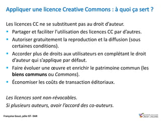 Françoise Gouzi, pôle IST- DAR
Les licences CC ne se substituent pas au droit d’auteur.
 Partager et faciliter l’utilisation des licences CC par d’autres.
 Autoriser gratuitement la reproduction et la diffusion (sous
certaines conditions).
 Accorder plus de droits aux utilisateurs en complétant le droit
d’auteur qui s’applique par défaut.
 Faire évoluer une œuvre et enrichir le patrimoine commun (les
biens communs ou Commons).
 Économiser les coûts de transaction éditoriaux.
Les licences sont non-révocables.
Si plusieurs auteurs, avoir l’accord des co-auteurs.
 
