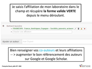Françoise Gouzi, pôle IST- DAR
Bien renseigner vos co-auteurs et leurs affiliations
-- > augmenter le bon référencement des auteurs
sur Google et Google Scholar.
Je saisis l’affiliation de mon laboratoire dans le
champ et récupère la forme valide VERTE
depuis le menu déroulant.
 