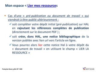 Françoise Gouzi, pôle IST- DAR
 Cas d’une « pré-publication ou document de travail » qui
viendrait à être publié ultérieurement :
 soit compléter votre dépôt initial (pré-publication) sur HAL
en rajoutant les références complètes de publication
(directement sur le document PDF ) ;
 soit créer, dans HAL, une notice bibliographique de la
version publiée avec lien url vers l’article en ligne.
 Vous pourrez alors lier cette notice Hal à votre dépôt du
« document de travail » en utilisant le champ « LIER LA
RESSOURCE »
Mon espace < Lier mes ressources
 