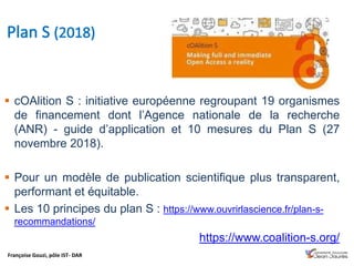 Françoise Gouzi, pôle IST- DAR
 cOAlition S : initiative européenne regroupant 19 organismes
de financement dont l’Agence nationale de la recherche
(ANR) - guide d’application et 10 mesures du Plan S (27
novembre 2018).
 Pour un modèle de publication scientifique plus transparent,
performant et équitable.
 Les 10 principes du plan S : https://www.ouvrirlascience.fr/plan-s-
recommandations/
https://www.coalition-s.org/
 