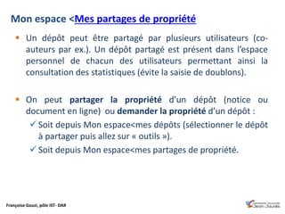 Françoise Gouzi, pôle IST- DAR
Mon espace <Mes partages de propriété
 Un dépôt peut être partagé par plusieurs utilisateurs (co-
auteurs par ex.). Un dépôt partagé est présent dans l’espace
personnel de chacun des utilisateurs permettant ainsi la
consultation des statistiques (évite la saisie de doublons).
 On peut partager la propriété d’un dépôt (notice ou
document en ligne) ou demander la propriété d’un dépôt :
 Soit depuis Mon espace<mes dépôts (sélectionner le dépôt
à partager puis allez sur « outils »).
 Soit depuis Mon espace<mes partages de propriété.
 
