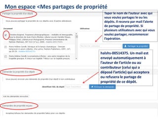 Françoise Gouzi, pôle IST- DAR
Mon espace <Mes partages de propriété
Taper le nom de l’auteur avec qui
vous voulez partagez le ou les
dépôts. Il recevra par mail l’alerte
de partage de propriété. Si
plusieurs utilisateurs avec qui vous
voulez partager, recommencer
l’opération.
halshs-00514375. Un mail est
envoyé automatiquement à
l’auteur de l’article ou au
contributeur (celui qui a
déposé l’article) qui acceptera
ou refusera le partage de
propriété de ce dépôt.
 