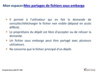 Françoise Gouzi, pôle IST- DAR
 Il permet à l'utilisateur qui en fait la demande de
consulter/télécharger le fichier non visible (déposé en accès
différé).
 Le propriétaire du dépôt est libre d'accepter ou de refuser la
demande.
 Un fichier sous embargo peut être partagé avec plusieurs
utilisateurs.
 Ne concerne que le fichier principal d'un dépôt.
Mon espace<Mes partages de fichiers sous embargo
 