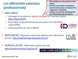 Françoise Gouzi, pôle IST- DAR
 IdRef (ABES) :
 Interroger et consulter les notices d'autorité via l'interface dédiée :
https://www.idref.fr.
 Rassembler le signalement des œuvres autour d'un identifiant
unique (PPN).
 Interopérabilité avec HAL et ORCID.
 RNSR (MESR) : Répertoire national de référence des laboratoires
français. https://appliweb.dgri.education.fr/rnsr/
 AURéHAL (CCSD) : Référentiels utilisés dans HAL.
https://aurehal.archives-ouvertes.fr/
 Bien attribuer les documents au bon
auteur.
 Enrichir et normaliser l'indexation
d'un document pour qu'il puisse être
visible pour l'utilisateur.
 Faciliter le travail des professionnels
de l'information-documentation.
 