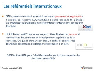 Françoise Gouzi, pôle IST- DAR
 ISNI : code international normalisé des noms (personnes et organismes).
Il est défini par la norme ISO 27729:2012. (Pour la France, la BnF participe
à la création et au maintien de ce référentiel et l’intègre dans ses propres
données).
 ORCID (non profit/open source project) : identification des auteurs et
contributeurs des domaines de l'enseignement supérieur et de la
recherche. Chaque chercheur peut créer, modifier et contrôler les
données le concernant, ou déléguer cette gestion à un tiers.
ORCID utilise l'ISNI pour l'identification des institutions auxquelles les
chercheurs sont affiliés.
 