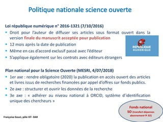 Françoise Gouzi, pôle IST- DAR
Loi république numérique n° 2016-1321 (7/10/2016)
 Droit pour l’auteur de diffuser ses articles sous format ouvert dans la
version finale du manuscrit acceptée pour publication
 12 mois après la date de publication
 Même en cas d’accord exclusif passé avec l’éditeur
 S’applique également sur les contrats avec éditeurs étrangers
Plan national pour la Science Ouverte (MESRI, 4/07/2018)
 1er axe : rendre obligatoire (2020) la publication en accès ouvert des articles
et livres issus de recherches financées par appel d’offres sur fonds publics.
 2e axe : structurer et ouvrir les données de la recherche
 3e axe : « adhérer au niveau national à ORCID, système d’identification
unique des chercheurs »
Fonds national
SO (transfert dépenses
abonnement SO)
 