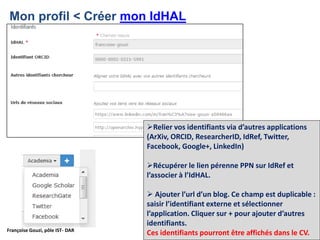 Françoise Gouzi, pôle IST- DAR
Mon profil < Créer mon IdHAL
Relier vos identifiants via d’autres applications
(ArXiv, ORCID, ResearcherID, IdRef, Twitter,
Facebook, Google+, LinkedIn)
Récupérer le lien pérenne PPN sur IdRef et
l’associer à l’IdHAL.
 Ajouter l’url d’un blog. Ce champ est duplicable :
saisir l’identifiant externe et sélectionner
l’application. Cliquer sur + pour ajouter d’autres
identifiants.
Ces identifiants pourront être affichés dans le CV.
 