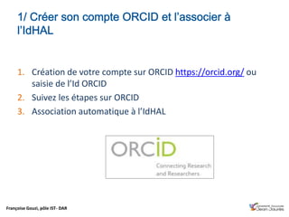 Françoise Gouzi, pôle IST- DAR
1. Création de votre compte sur ORCID https://orcid.org/ ou
saisie de l’Id ORCID
2. Suivez les étapes sur ORCID
3. Association automatique à l’IdHAL
 