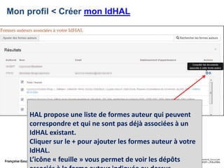 Françoise Gouzi, pôle IST- DAR
Mon profil < Créer mon IdHAL
HAL propose une liste de formes auteur qui peuvent
correspondre et qui ne sont pas déjà associées à un
IdHAL existant.
Cliquer sur le + pour ajouter les formes auteur à votre
IdHAL.
L’icône « feuille » vous permet de voir les dépôts
 