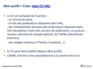 Françoise Gouzi, pôle IST- DAR
 Le CV est composé de 3 parties :
- un titre et du texte,
- la liste des publications déposées dans HAL,
- des métadonnées extraites des publications déposées dans
HAL (disciplines, mots-clés, années de publication, co-auteurs,
revues), extraites du compte (photo), de l’IdHAL (identifiants
externes),
- des widgets extérieurs (Twitter, Facebook,…).
 Le CV peut être modifié (depuis Mon profil)
 L’IdHAL doit être créé préalablement à la création d’un CV.
Mon profil < Créer mon CV HAL
 