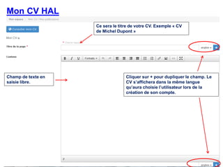 Françoise Gouzi, pôle IST- DAR
Mon CV HAL
Ce sera le titre de votre CV. Exemple « CV
de Michel Dupont »
Champ de texte en
saisie libre.
Cliquer sur + pour dupliquer le champ. Le
CV s’affichera dans la même langue
qu’aura choisie l’utilisateur lors de la
création de son compte.
 
