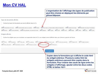 Françoise Gouzi, pôle IST- DAR
Mon CV HAL
L’organisation de l’affichage des types de publication
peut être choisie en déplaçant les éléments par
glisser/déposer.
Copier dans le formulaire qui s’affiche le code html
du widget extérieur. Plusieurs codes html de
widgets extérieurs peuvent être copiés dans le
formulaire. Pour insérer des sauts de ligne entre les
widgets à l'affichage, ajouter entre les deux codes
HTML la balise <br/>
 