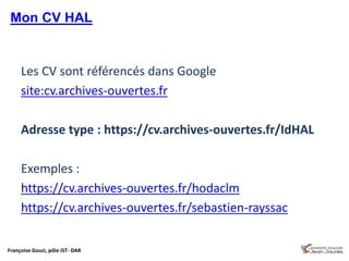 Françoise Gouzi, pôle IST- DAR
Les CV sont référencés dans Google
site:cv.archives-ouvertes.fr
Adresse type : https://cv.archives-ouvertes.fr/IdHAL
Exemples :
https://cv.archives-ouvertes.fr/hodaclm
https://cv.archives-ouvertes.fr/sebastien-rayssac
Mon CV HAL
 