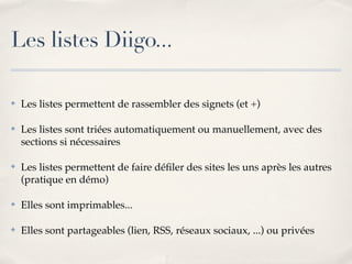 Les listes Diigo...

!   Les listes permettent de rassembler des signets (et +)

!   Les listes sont triées automatiquement ou manuellement, avec des
    sections si nécessaires

!   Les listes permettent de faire déﬁler des sites les uns après les autres
    (pratique en démo)

!   Elles sont imprimables...

!   Elles sont partageables (lien, RSS, réseaux sociaux, ...) ou privées
 