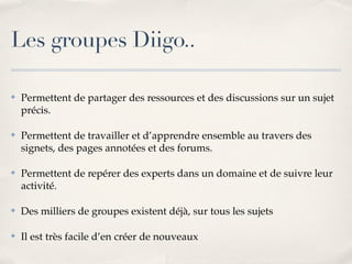 Les groupes Diigo..

!   Permettent de partager des ressources et des discussions sur un sujet
    précis.

!   Permettent de travailler et d’apprendre ensemble au travers des
    signets, des pages annotées et des forums.

!   Permettent de repérer des experts dans un domaine et de suivre leur
    activité.

!   Des milliers de groupes existent déjà, sur tous les sujets

!   Il est très facile d’en créer de nouveaux
 