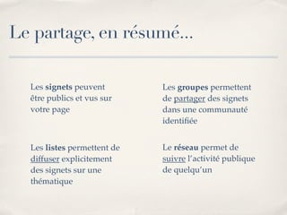 Le partage, en résumé...

  Les signets peuvent        Les groupes permettent
  être publics et vus sur    de partager des signets
  votre page                 dans une communauté
                             identiﬁée


  Les listes permettent de   Le réseau permet de
  diffuser explicitement     suivre l’activité publique
  des signets sur une        de quelqu’un
  thématique
 