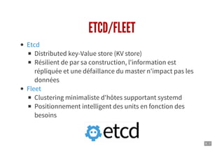 9 . 7
ETCD/FLEET
Distributed key-Value store (KV store)
Résilient de par sa construction, l'information est
répliquée et une défaillance du master n'impact pas les
données
Clustering minimaliste d'hôtes supportant systemd
Positionnement intelligent des units en fonction des
besoins
Etcd
Fleet
 