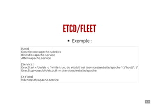 9 . 8
ETCD/FLEET
Exemple :
[Unit]
Description=Apache-sidekick
BindsTo=apache.service
After=apache.service
[Service]
ExecStart=/bin/sh -c "while true; do etcdctl set /services/website/apache '{"host": "%H", "port": 8
ExecStop=/usr/bin/etcdctl rm /services/website/apache
[X-Fleet]
MachineOf=apache.service
 