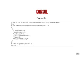 9 . 10
CONSUL
Exemple :
$ curl -X PUT -d 'docker' http://localhost:8500/v1/kv/container/key1
true
$ curl http://localhost:8500/v1/kv/container/key1 | jq .
[
{
"CreateIndex": 5,
"ModifyIndex": 5,
"LockIndex": 0,
"Key": "container/key1",
"Flags": 0,
"Value": "ZG9ja2Vy"
}
]
$ echo ZG9ja2Vy | base64 -d
docker
 