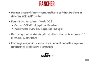 9 . 12
RANCHER
Permet de provisionner et mutualiser des hôtes Docker sur
différents Cloud Provider
Fournit des fonctionnalité de COE :
Cattle : COE développé par Rancher
Kubernetes : COE développé par Google
Bon compromis entre simplicité et fonctionnalités comparé à
Mesos ou Kubernetes
Encore jeune, adapté aux environnement de taille moyenne
(problèmes de passage à l'échelle)
 