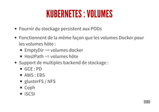 11 . 7
KUBERNETES : VOLUMES
Fournir du stockage persistent aux PODs
Fonctionnent de la même façon que les volumes Docker pour
les volumes hôte :
EmptyDir ~= volumes docker
HostPath ~= volumes hôte
Support de multiples backend de stockage :
GCE : PD
AWS : EBS
glusterFS / NFS
Ceph
iSCSI
 