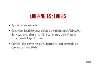 11 . 10
KUBERNETES : LABELS
Système de clé/valeur
Organiser les différents objets de Kubernetes (PODs, RC,
Services, etc.) d'une manière cohérente qui reflète la
structure de l'application
Corréler des éléments de Kubernetes : par exemple un
service vers des PODs
 