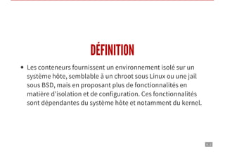 4 . 2
DÉFINITION
Les conteneurs fournissent un environnement isolé sur un
système hôte, semblable à un chroot sous Linux ou une jail
sous BSD, mais en proposant plus de fonctionnalités en
matière d'isolation et de configuration. Ces fonctionnalités
sont dépendantes du système hôte et notamment du kernel.
 