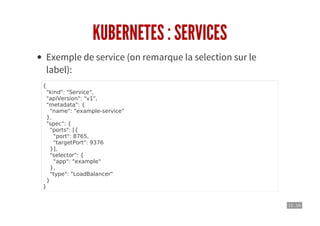 11 . 16
KUBERNETES : SERVICES
Exemple de service (on remarque la selection sur le
label):
{
"kind": "Service",
"apiVersion": "v1",
"metadata": {
"name": "example-service"
},
"spec": {
"ports": [{
"port": 8765,
"targetPort": 9376
}],
"selector": {
"app": "example"
},
"type": "LoadBalancer"
}
}
 
