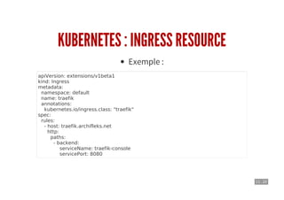 11 . 20
KUBERNETES : INGRESS RESOURCE
Exemple :
apiVersion: extensions/v1beta1
kind: Ingress
metadata:
namespace: default
name: traefik
annotations:
kubernetes.io/ingress.class: "traefik"
spec:
rules:
- host: traefik.archifleks.net
http:
paths:
- backend:
serviceName: traefik-console
servicePort: 8080
 