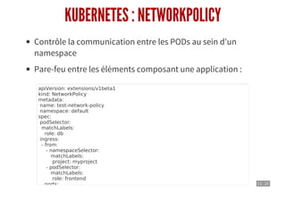 11 . 22
KUBERNETES : NETWORKPOLICY
Contrôle la communication entre les PODs au sein d'un
namespace
Pare-feu entre les éléments composant une application :
apiVersion: extensions/v1beta1
kind: NetworkPolicy
metadata:
name: test-network-policy
namespace: default
spec:
podSelector:
matchLabels:
role: db
ingress:
- from:
- namespaceSelector:
matchLabels:
project: myproject
- podSelector:
matchLabels:
role: frontend
ports:
 